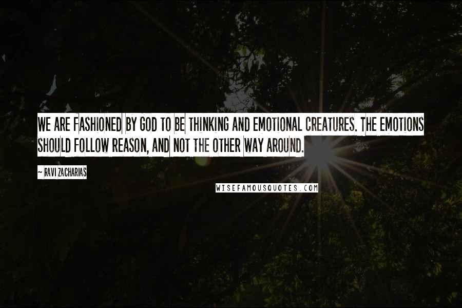 Ravi Zacharias Quotes: We are fashioned by God to be thinking and emotional creatures. The emotions should follow reason, and not the other way around.