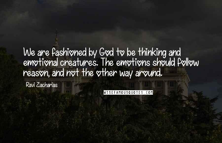 Ravi Zacharias Quotes: We are fashioned by God to be thinking and emotional creatures. The emotions should follow reason, and not the other way around.