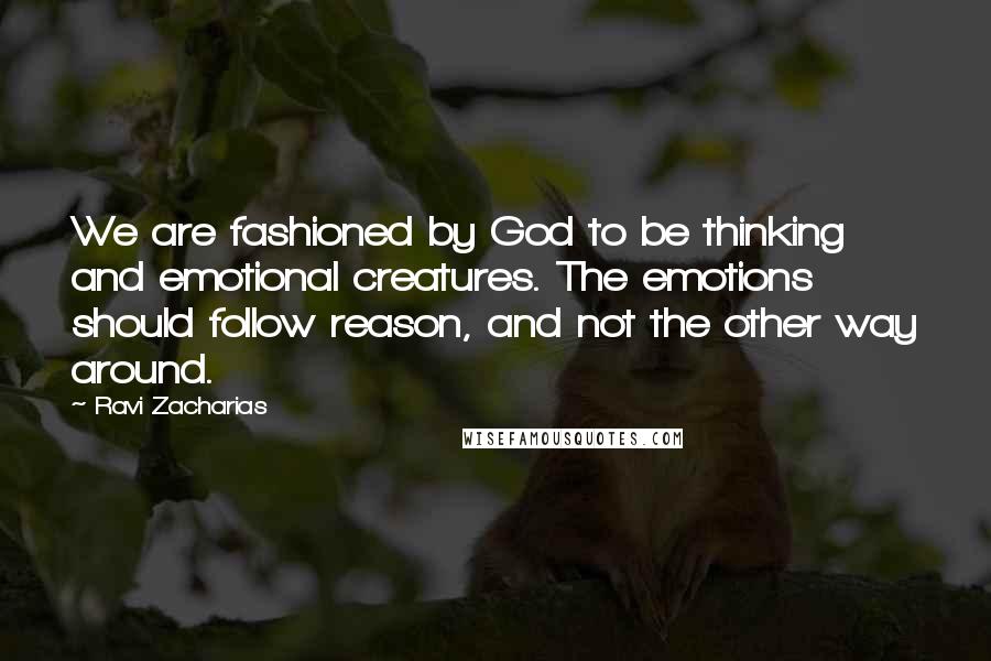 Ravi Zacharias Quotes: We are fashioned by God to be thinking and emotional creatures. The emotions should follow reason, and not the other way around.