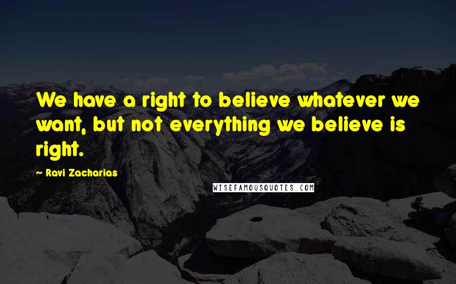 Ravi Zacharias Quotes: We have a right to believe whatever we want, but not everything we believe is right.