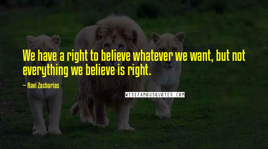 Ravi Zacharias Quotes: We have a right to believe whatever we want, but not everything we believe is right.