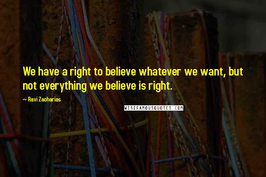 Ravi Zacharias Quotes: We have a right to believe whatever we want, but not everything we believe is right.