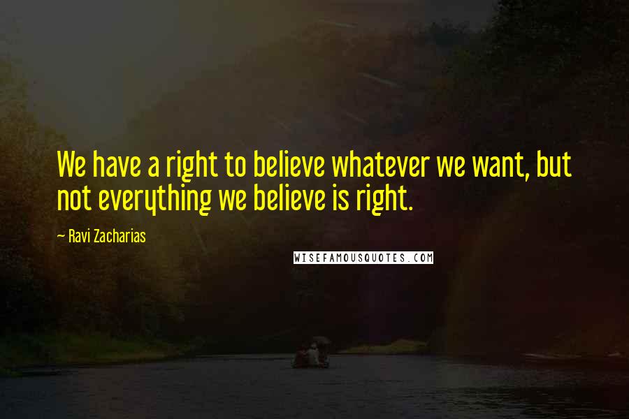 Ravi Zacharias Quotes: We have a right to believe whatever we want, but not everything we believe is right.