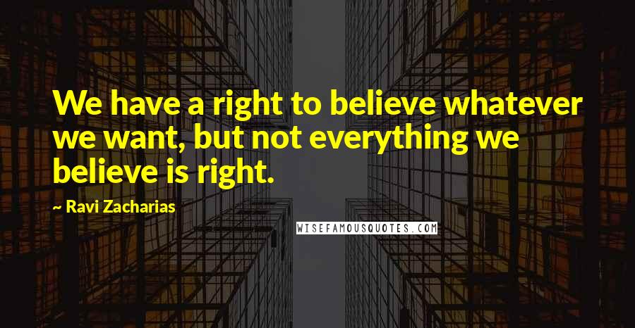 Ravi Zacharias Quotes: We have a right to believe whatever we want, but not everything we believe is right.