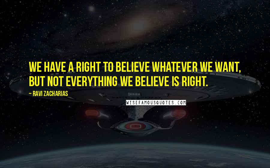 Ravi Zacharias Quotes: We have a right to believe whatever we want, but not everything we believe is right.