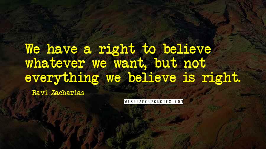 Ravi Zacharias Quotes: We have a right to believe whatever we want, but not everything we believe is right.