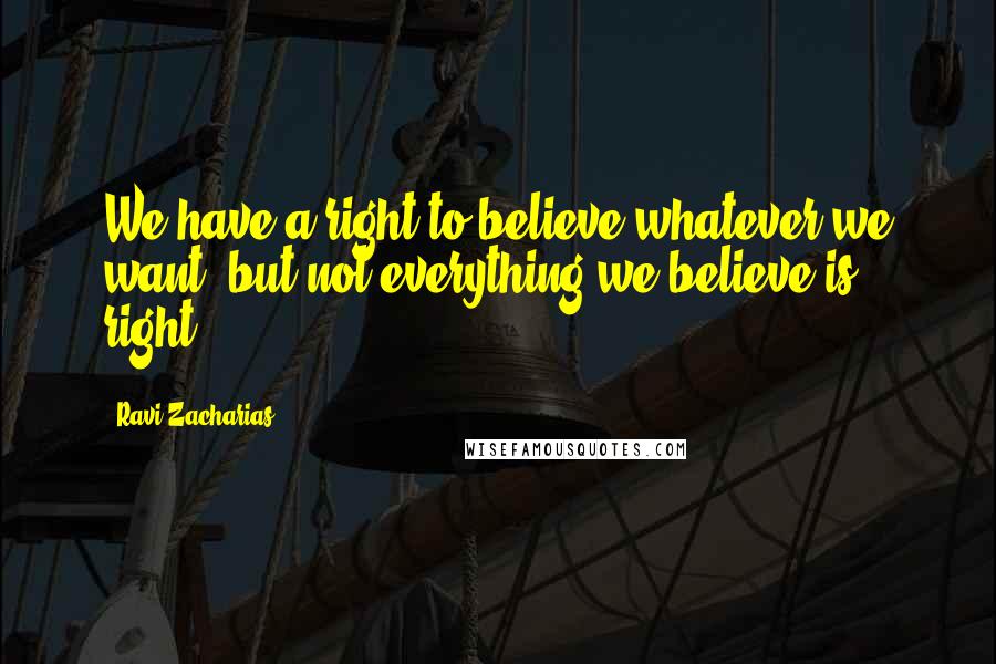 Ravi Zacharias Quotes: We have a right to believe whatever we want, but not everything we believe is right.