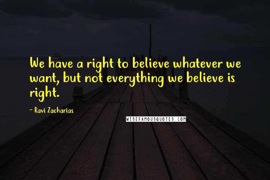 Ravi Zacharias Quotes: We have a right to believe whatever we want, but not everything we believe is right.