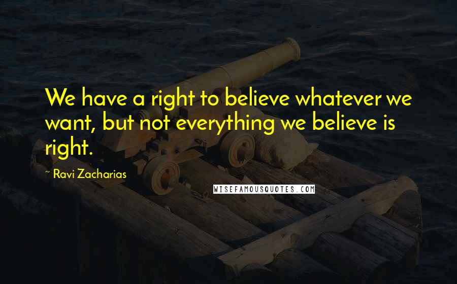 Ravi Zacharias Quotes: We have a right to believe whatever we want, but not everything we believe is right.