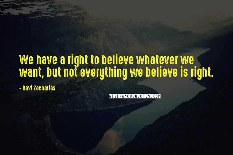 Ravi Zacharias Quotes: We have a right to believe whatever we want, but not everything we believe is right.