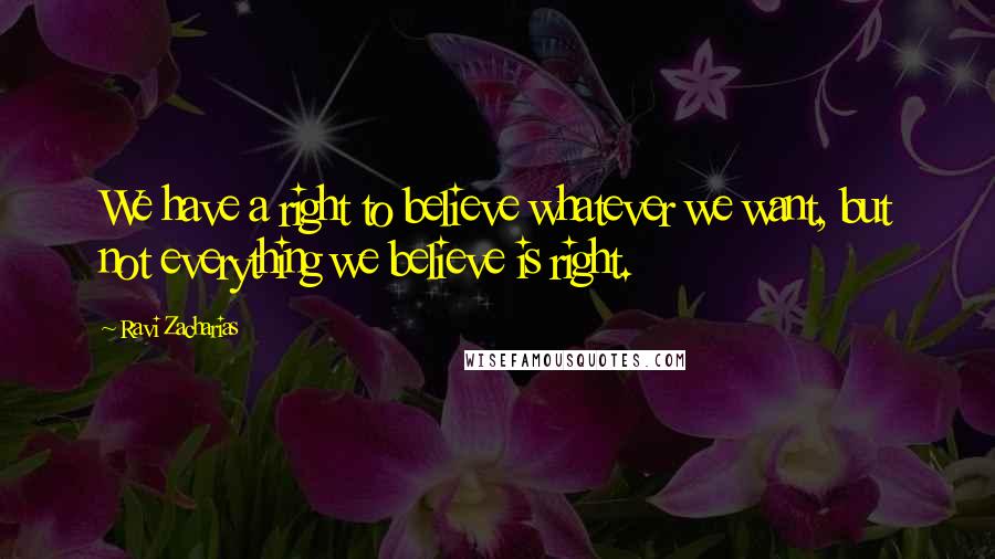 Ravi Zacharias Quotes: We have a right to believe whatever we want, but not everything we believe is right.