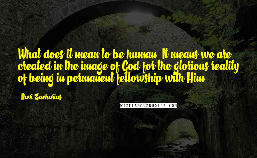 Ravi Zacharias Quotes: What does it mean to be human? It means we are created in the image of God for the glorious reality of being in permanent fellowship with Him.