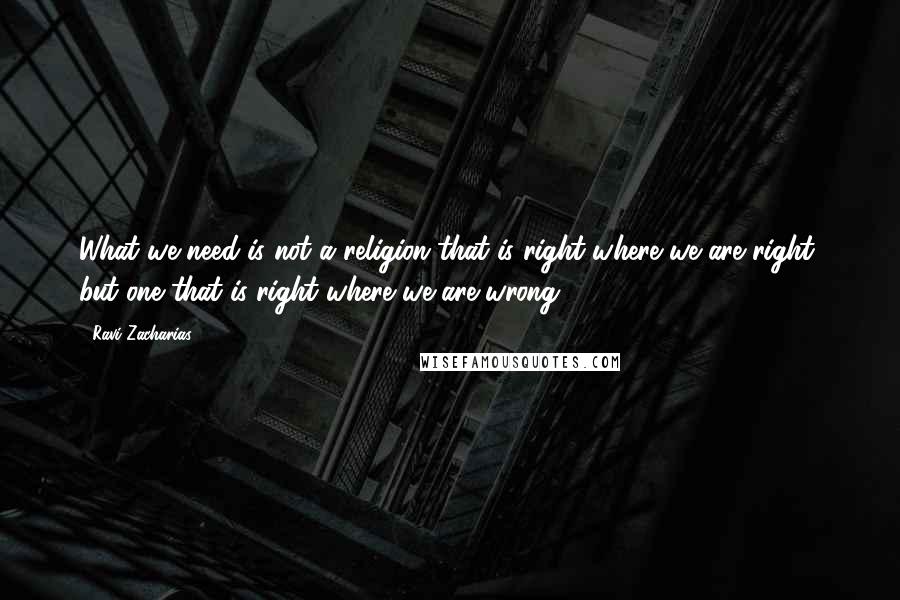 Ravi Zacharias Quotes: What we need is not a religion that is right where we are right, but one that is right where we are wrong.