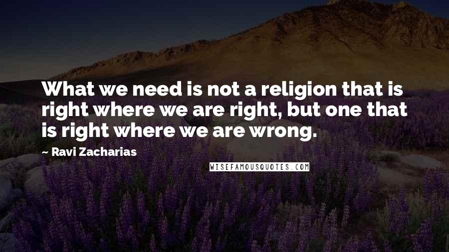 Ravi Zacharias Quotes: What we need is not a religion that is right where we are right, but one that is right where we are wrong.