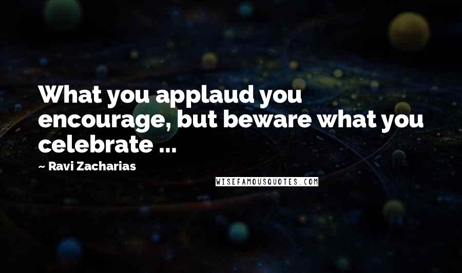 Ravi Zacharias Quotes: What you applaud you encourage, but beware what you celebrate ...