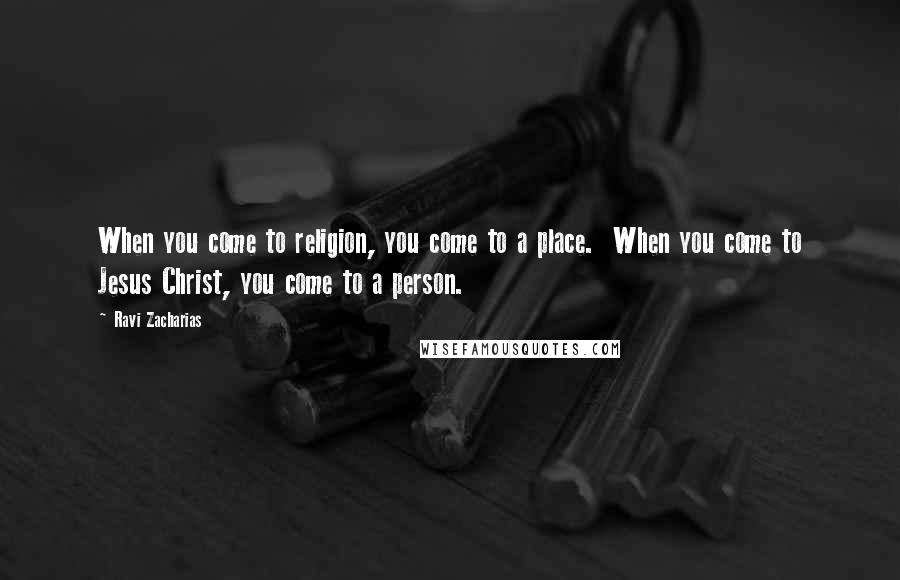 Ravi Zacharias Quotes: When you come to religion, you come to a place. When you come to Jesus Christ, you come to a person.