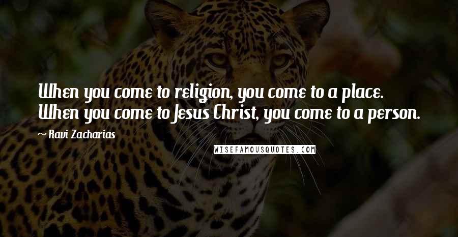 Ravi Zacharias Quotes: When you come to religion, you come to a place. When you come to Jesus Christ, you come to a person.