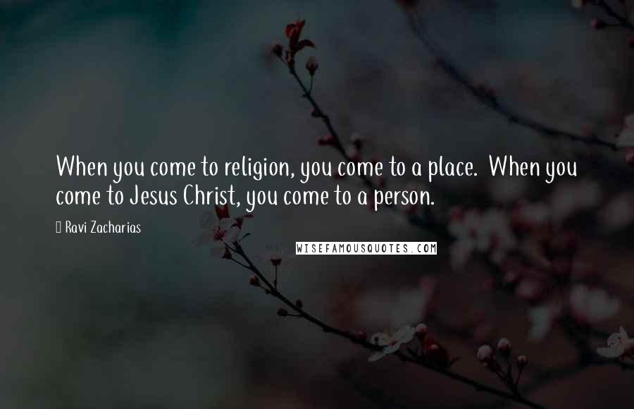 Ravi Zacharias Quotes: When you come to religion, you come to a place. When you come to Jesus Christ, you come to a person.