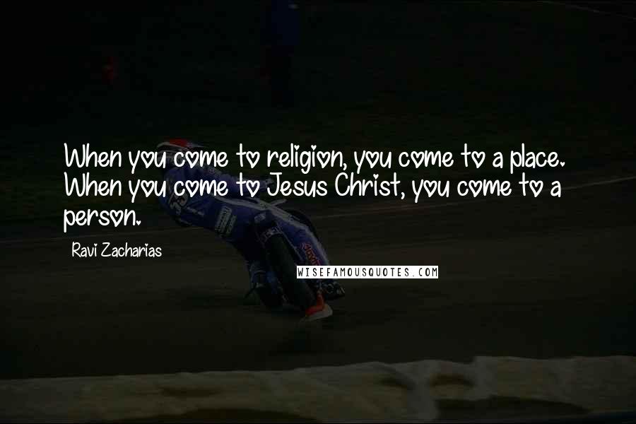 Ravi Zacharias Quotes: When you come to religion, you come to a place. When you come to Jesus Christ, you come to a person.