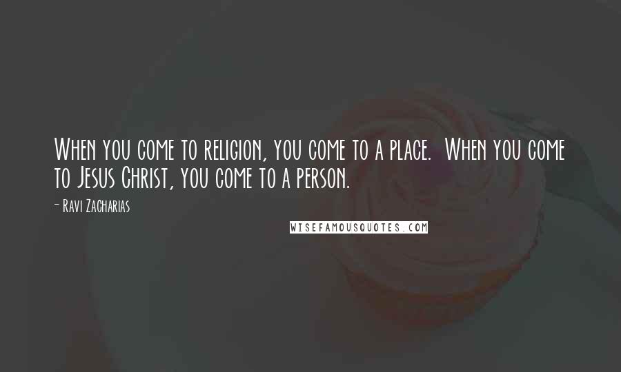 Ravi Zacharias Quotes: When you come to religion, you come to a place. When you come to Jesus Christ, you come to a person.