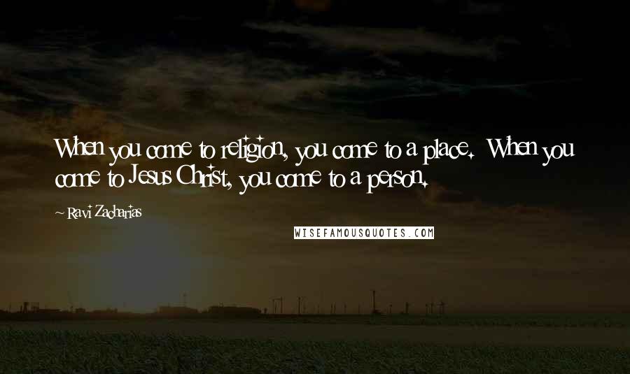 Ravi Zacharias Quotes: When you come to religion, you come to a place.  When you come to Jesus Christ, you come to a person.