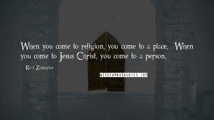Ravi Zacharias Quotes: When you come to religion, you come to a place. When you come to Jesus Christ, you come to a person.