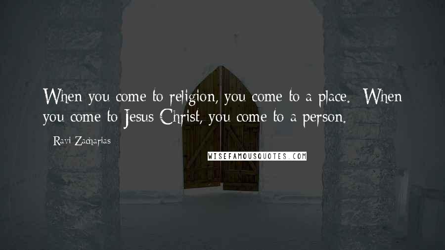 Ravi Zacharias Quotes: When you come to religion, you come to a place.  When you come to Jesus Christ, you come to a person.