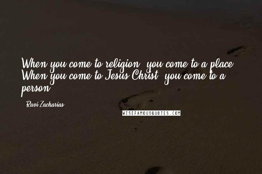 Ravi Zacharias Quotes: When you come to religion, you come to a place.  When you come to Jesus Christ, you come to a person.