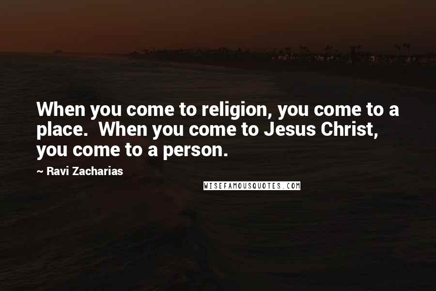 Ravi Zacharias Quotes: When you come to religion, you come to a place.  When you come to Jesus Christ, you come to a person.