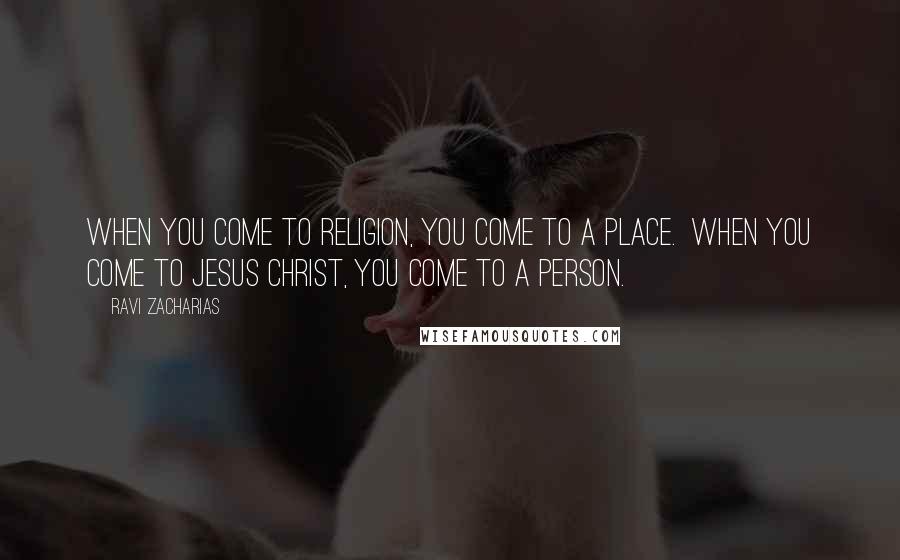 Ravi Zacharias Quotes: When you come to religion, you come to a place. When you come to Jesus Christ, you come to a person.