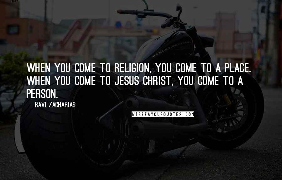 Ravi Zacharias Quotes: When you come to religion, you come to a place. When you come to Jesus Christ, you come to a person.