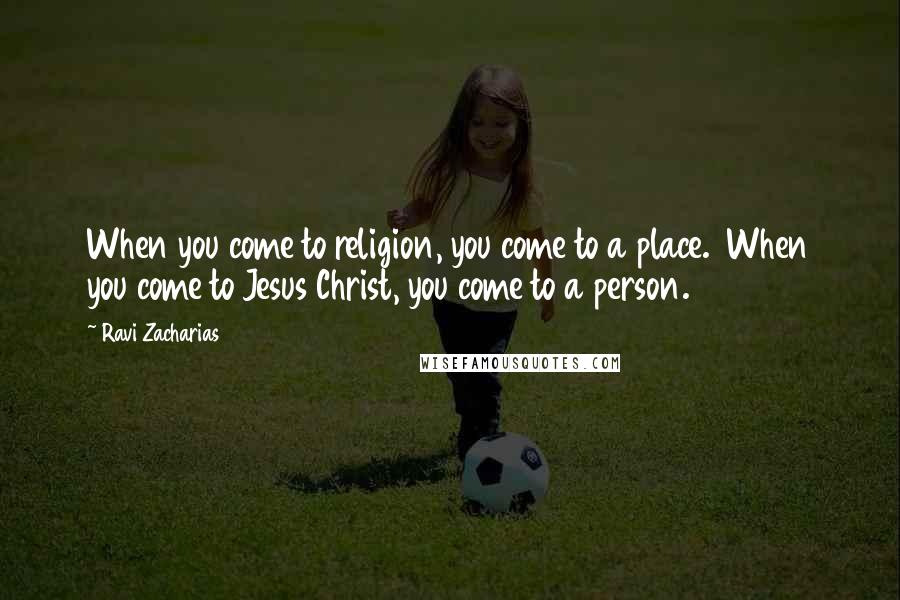 Ravi Zacharias Quotes: When you come to religion, you come to a place. When you come to Jesus Christ, you come to a person.