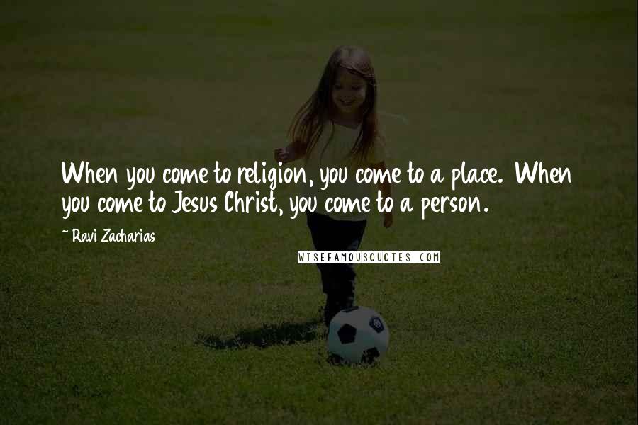 Ravi Zacharias Quotes: When you come to religion, you come to a place.  When you come to Jesus Christ, you come to a person.