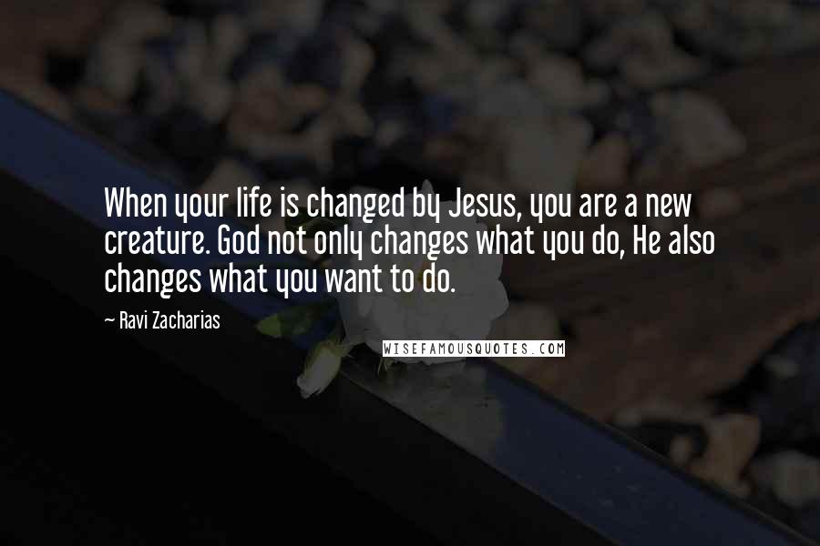 Ravi Zacharias Quotes: When your life is changed by Jesus, you are a new creature. God not only changes what you do, He also changes what you want to do.