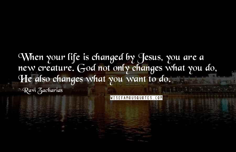 Ravi Zacharias Quotes: When your life is changed by Jesus, you are a new creature. God not only changes what you do, He also changes what you want to do.