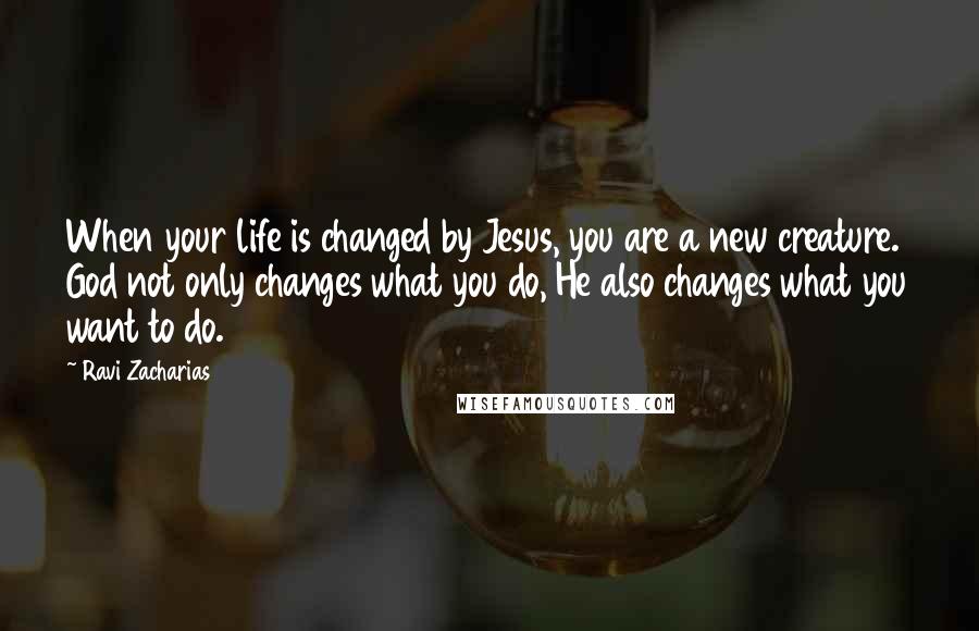 Ravi Zacharias Quotes: When your life is changed by Jesus, you are a new creature. God not only changes what you do, He also changes what you want to do.