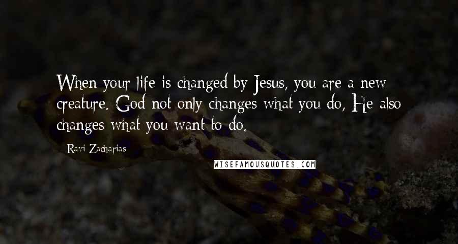 Ravi Zacharias Quotes: When your life is changed by Jesus, you are a new creature. God not only changes what you do, He also changes what you want to do.