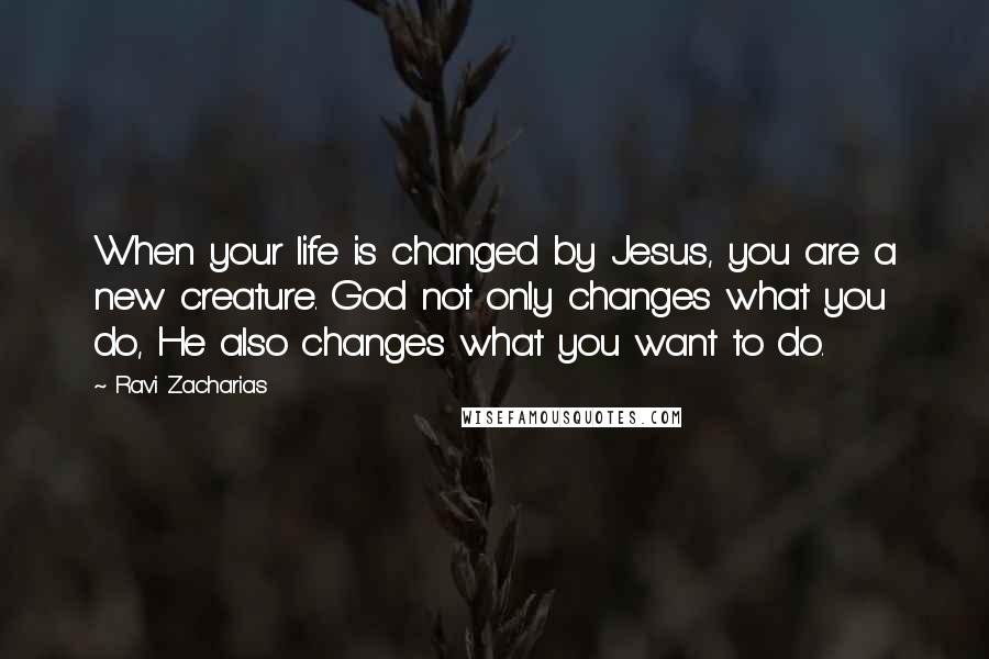 Ravi Zacharias Quotes: When your life is changed by Jesus, you are a new creature. God not only changes what you do, He also changes what you want to do.