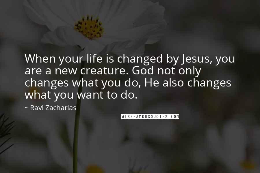 Ravi Zacharias Quotes: When your life is changed by Jesus, you are a new creature. God not only changes what you do, He also changes what you want to do.