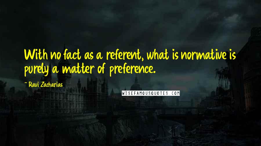 Ravi Zacharias Quotes: With no fact as a referent, what is normative is purely a matter of preference.