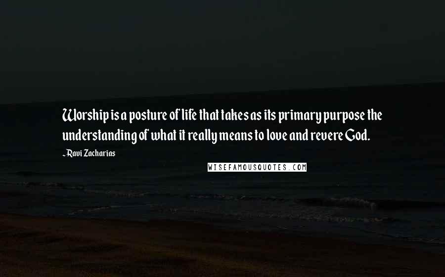 Ravi Zacharias Quotes: Worship is a posture of life that takes as its primary purpose the understanding of what it really means to love and revere God.