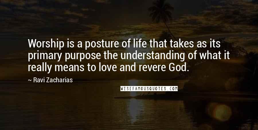 Ravi Zacharias Quotes: Worship is a posture of life that takes as its primary purpose the understanding of what it really means to love and revere God.