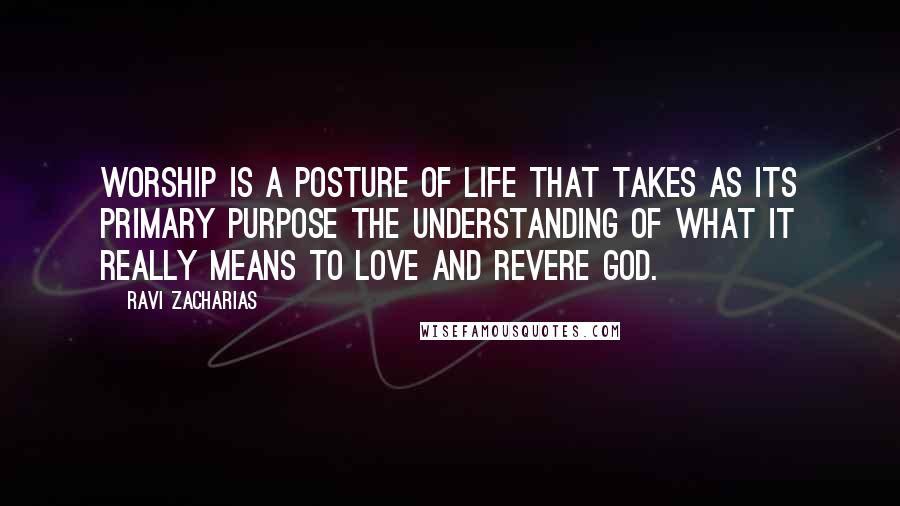 Ravi Zacharias Quotes: Worship is a posture of life that takes as its primary purpose the understanding of what it really means to love and revere God.