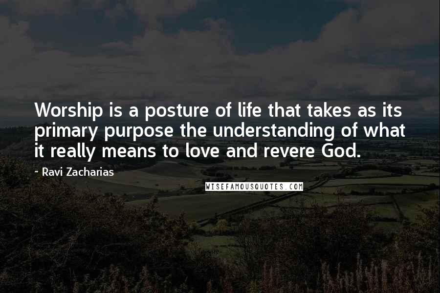 Ravi Zacharias Quotes: Worship is a posture of life that takes as its primary purpose the understanding of what it really means to love and revere God.