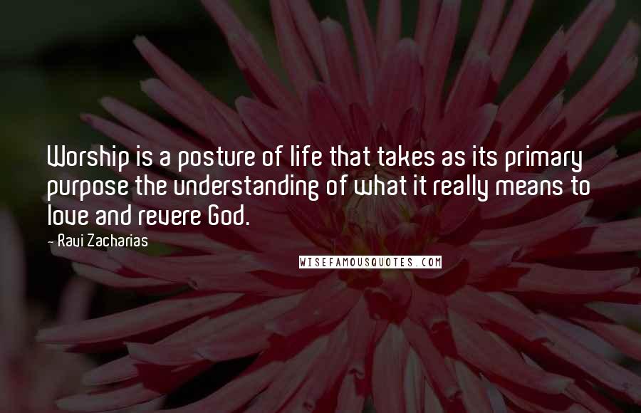 Ravi Zacharias Quotes: Worship is a posture of life that takes as its primary purpose the understanding of what it really means to love and revere God.