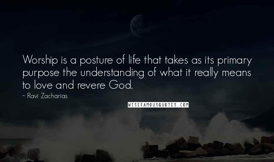 Ravi Zacharias Quotes: Worship is a posture of life that takes as its primary purpose the understanding of what it really means to love and revere God.