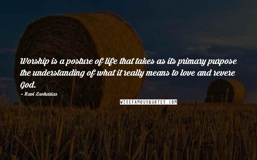 Ravi Zacharias Quotes: Worship is a posture of life that takes as its primary purpose the understanding of what it really means to love and revere God.