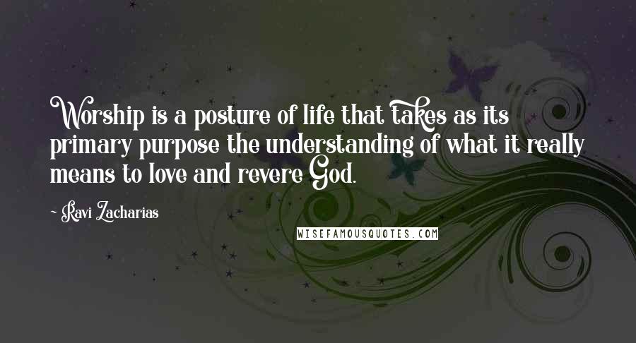 Ravi Zacharias Quotes: Worship is a posture of life that takes as its primary purpose the understanding of what it really means to love and revere God.