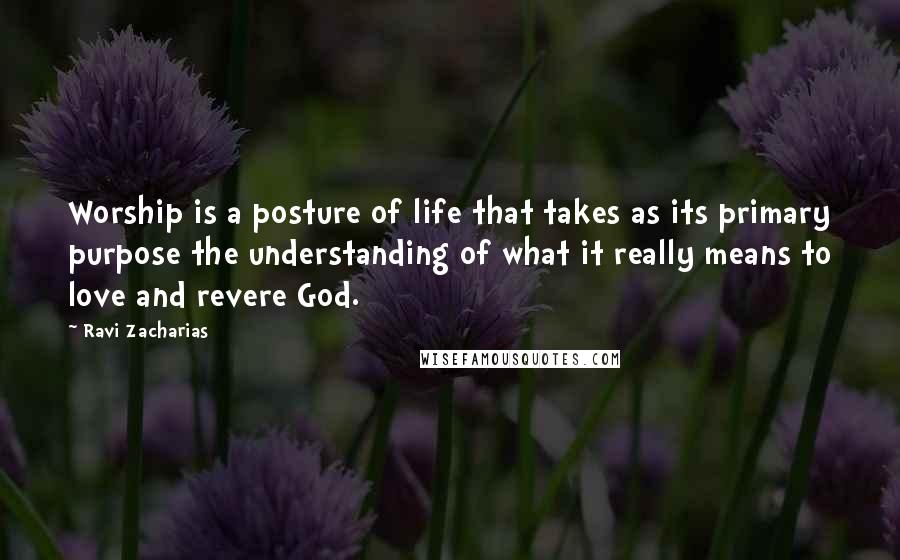 Ravi Zacharias Quotes: Worship is a posture of life that takes as its primary purpose the understanding of what it really means to love and revere God.