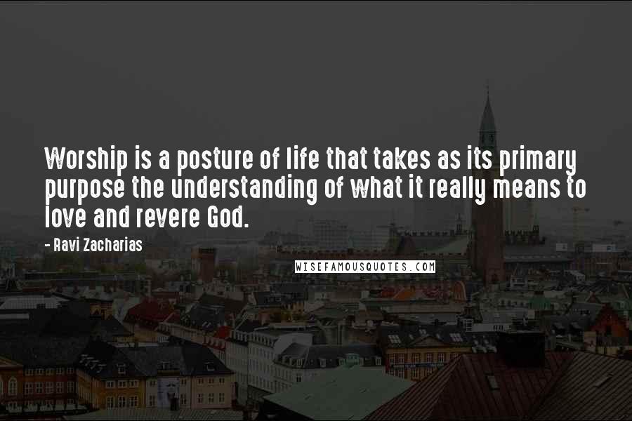 Ravi Zacharias Quotes: Worship is a posture of life that takes as its primary purpose the understanding of what it really means to love and revere God.